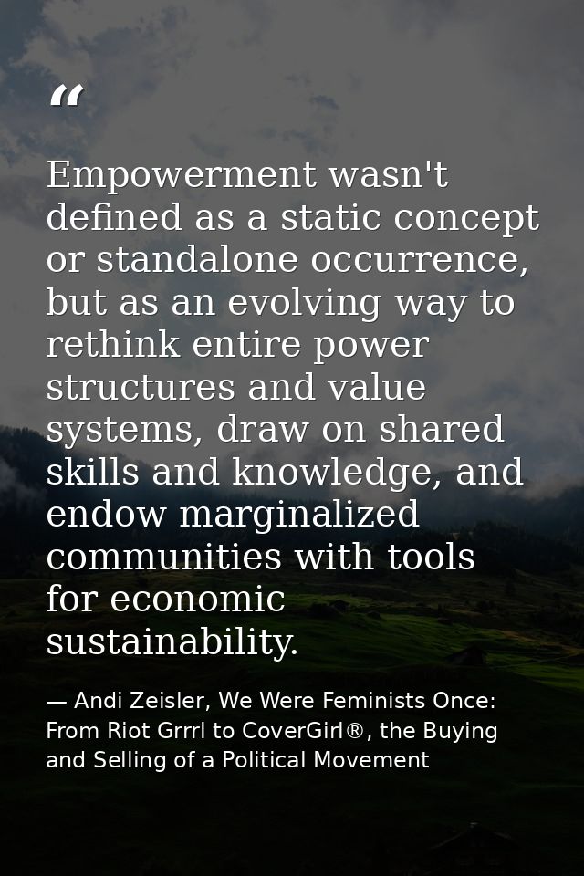 Empowerment wasn't defined as a static concept or standalone occurrence, but as an evolving way to rethink entire power  — Andi Zeisler, We Were Feminists Once: From Riot Grrrl to CoverGirl®, the Buying and Selling of a Political Movement