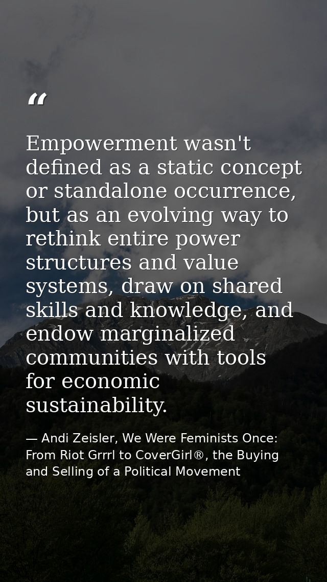 Empowerment wasn't defined as a static concept or standalone occurrence, but as an evolving way to rethink entire power  — Andi Zeisler, We Were Feminists Once: From Riot Grrrl to CoverGirl®, the Buying and Selling of a Political Movement