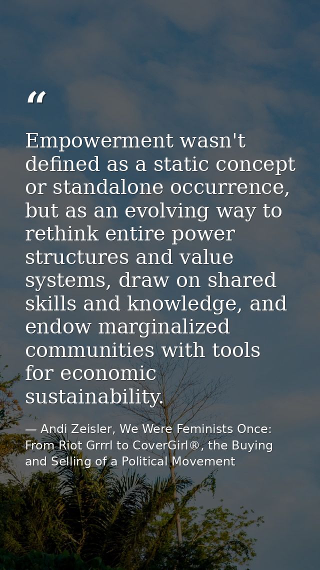 Empowerment wasn't defined as a static concept or standalone occurrence, but as an evolving way to rethink entire power  — Andi Zeisler, We Were Feminists Once: From Riot Grrrl to CoverGirl®, the Buying and Selling of a Political Movement