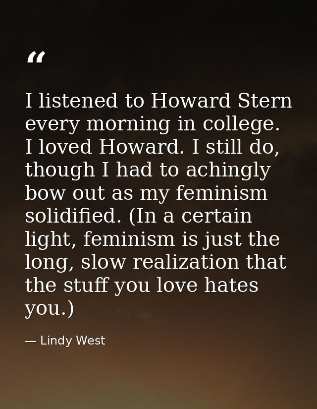 I listened to Howard Stern every morning in college. I loved Howard. I still do, though I had to achingly bow out as my  — Lindy West