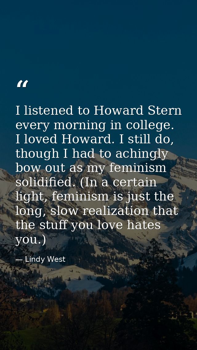 I listened to Howard Stern every morning in college. I loved Howard. I still do, though I had to achingly bow out as my  — Lindy West