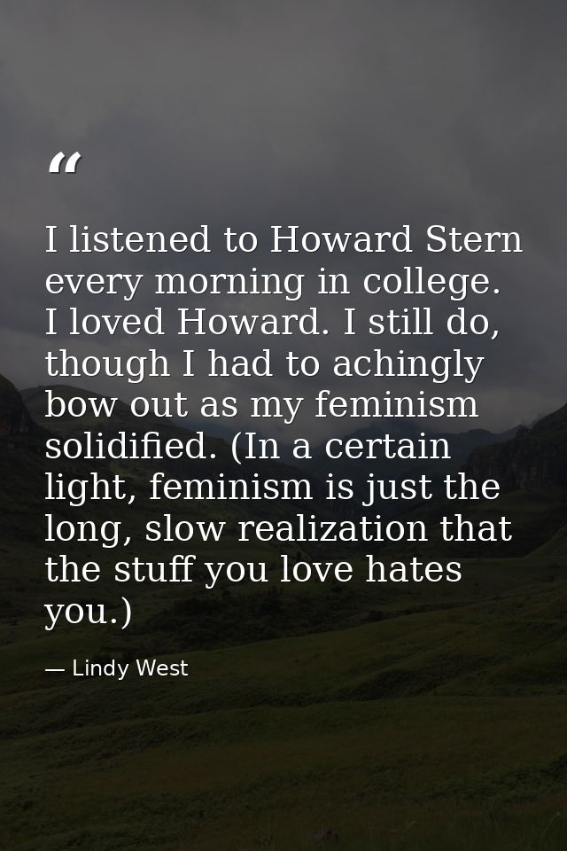 I listened to Howard Stern every morning in college. I loved Howard. I still do, though I had to achingly bow out as my  — Lindy West