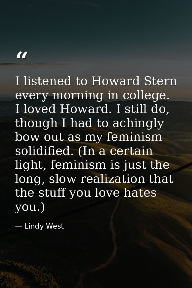 I listened to Howard Stern every morning in college. I loved Howard. I still do, though I had to achingly bow out as my  — Lindy West