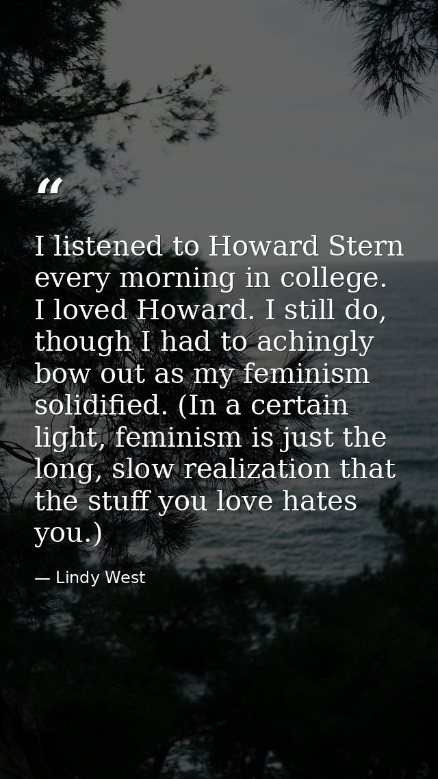 I listened to Howard Stern every morning in college. I loved Howard. I still do, though I had to achingly bow out as my  — Lindy West