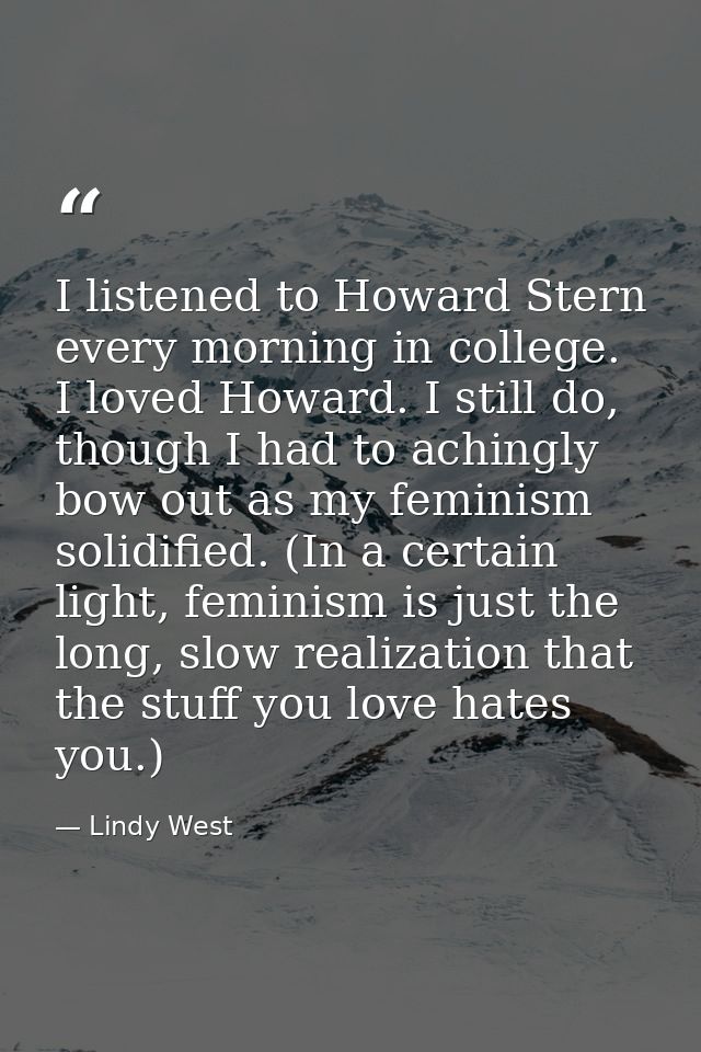 I listened to Howard Stern every morning in college. I loved Howard. I still do, though I had to achingly bow out as my  — Lindy West