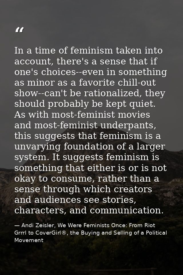 In a time of feminism taken into account, there's a sense that if one's choices--even in something as minor as a favorit — Andi Zeisler, We Were Feminists Once: From Riot Grrrl to CoverGirl®, the Buying and Selling of a Political Movement