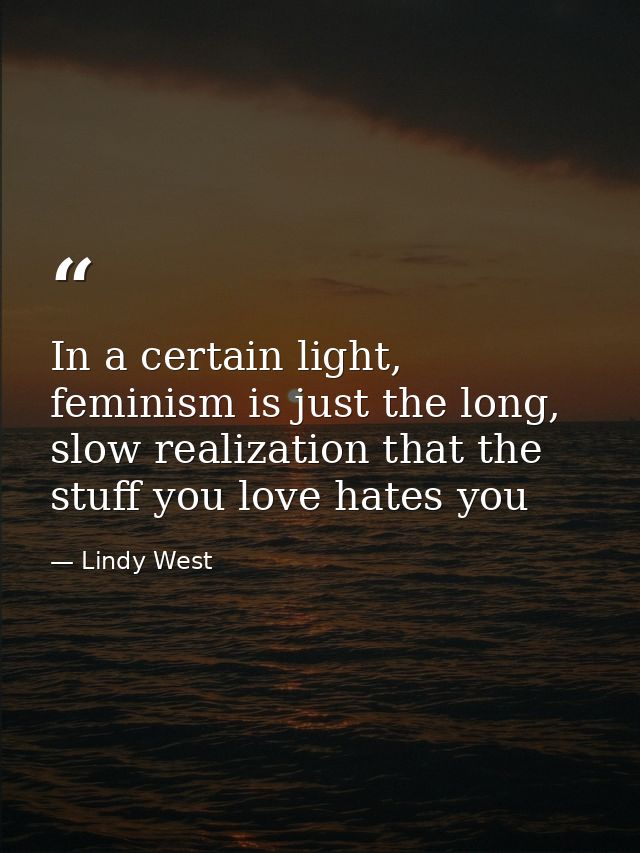 In a certain light, feminism is just the long, slow realization that the stuff you love hates you — Lindy West
