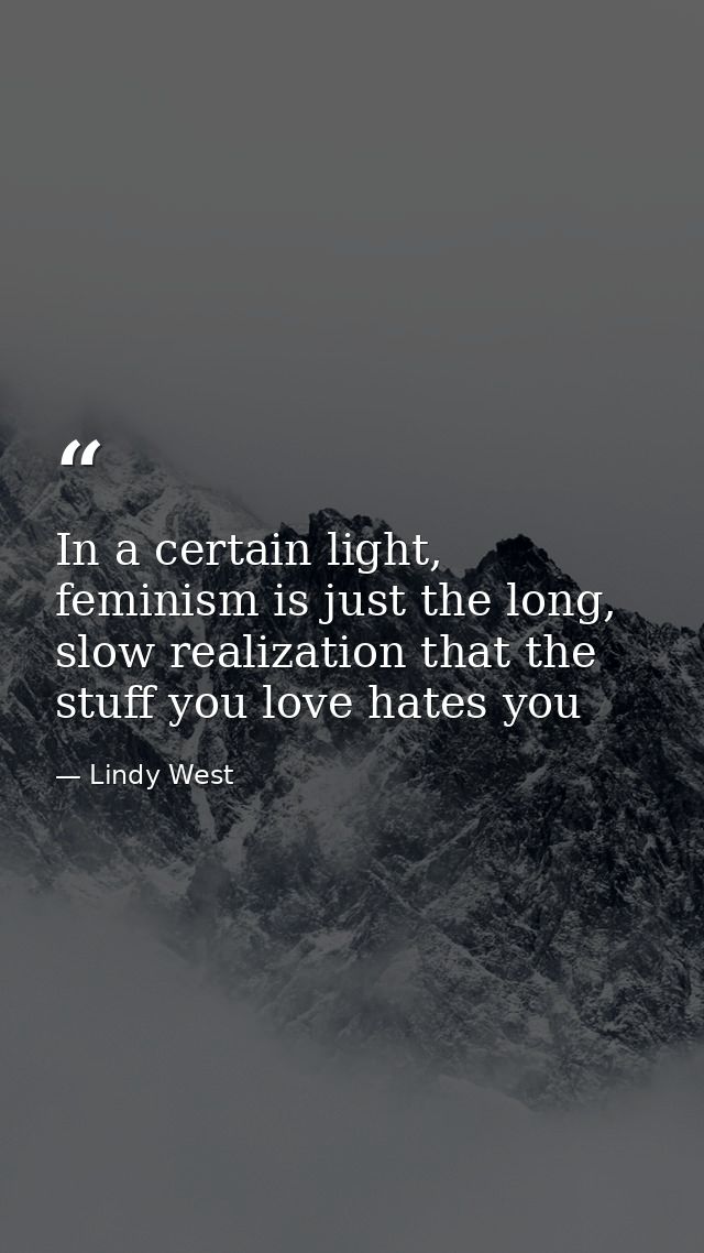 In a certain light, feminism is just the long, slow realization that the stuff you love hates you — Lindy West