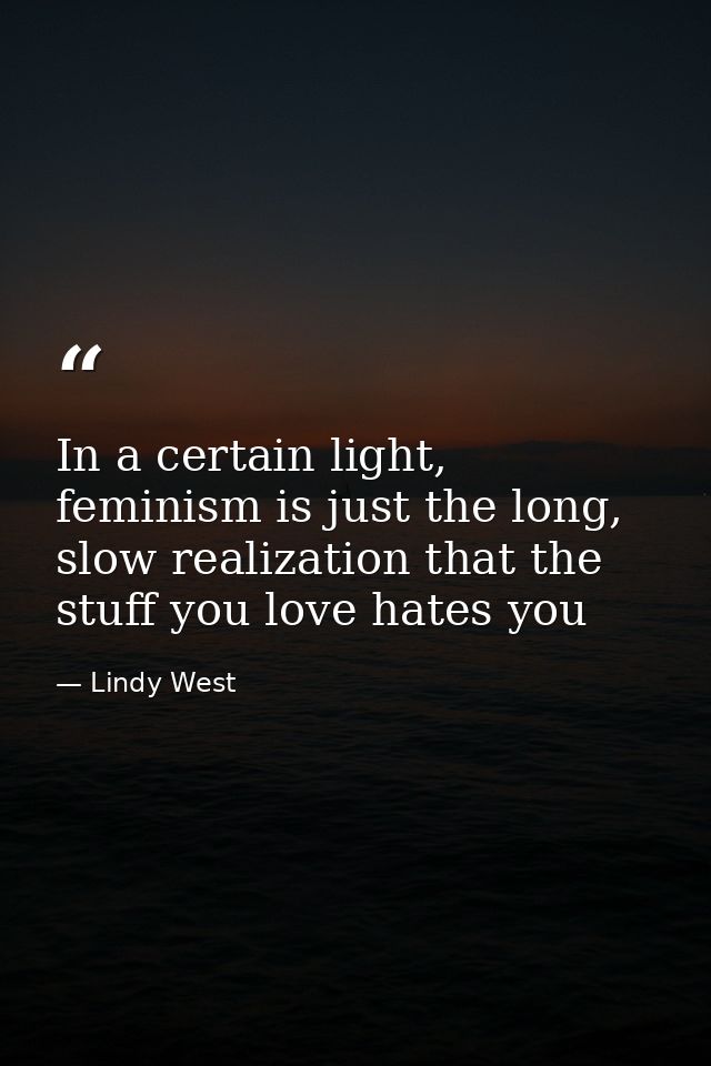 In a certain light, feminism is just the long, slow realization that the stuff you love hates you — Lindy West