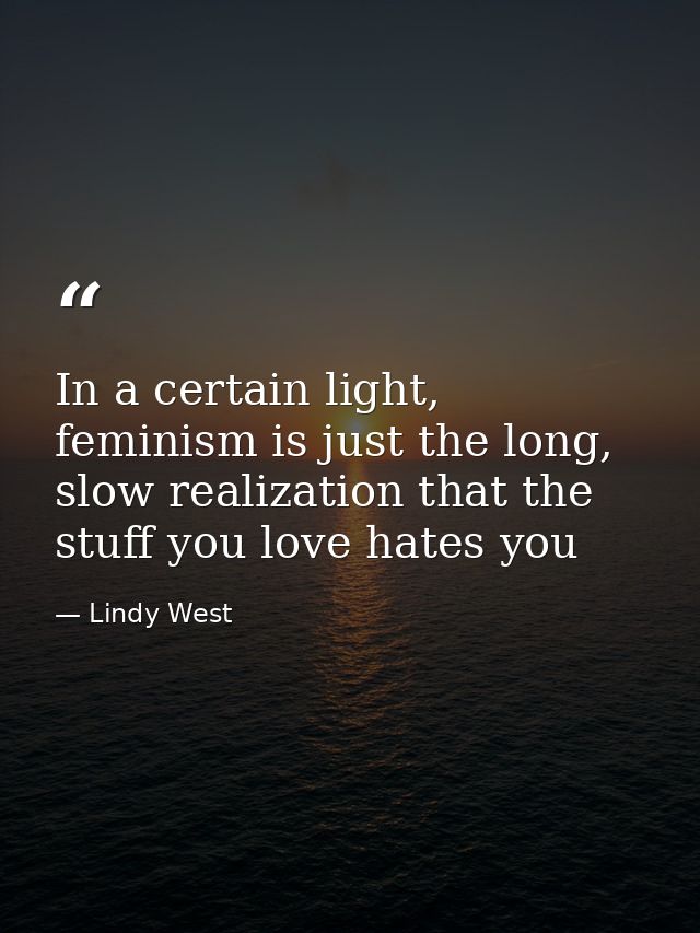 In a certain light, feminism is just the long, slow realization that the stuff you love hates you — Lindy West