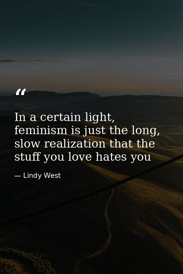 In a certain light, feminism is just the long, slow realization that the stuff you love hates you — Lindy West