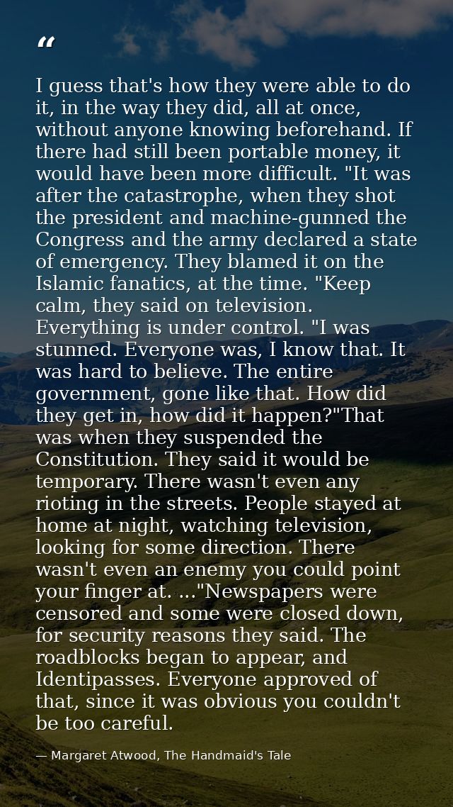 I guess that's how they were able to do it, in the way they did, all at once, without anyone knowing beforehand. If ther — Margaret Atwood, The Handmaid's Tale
