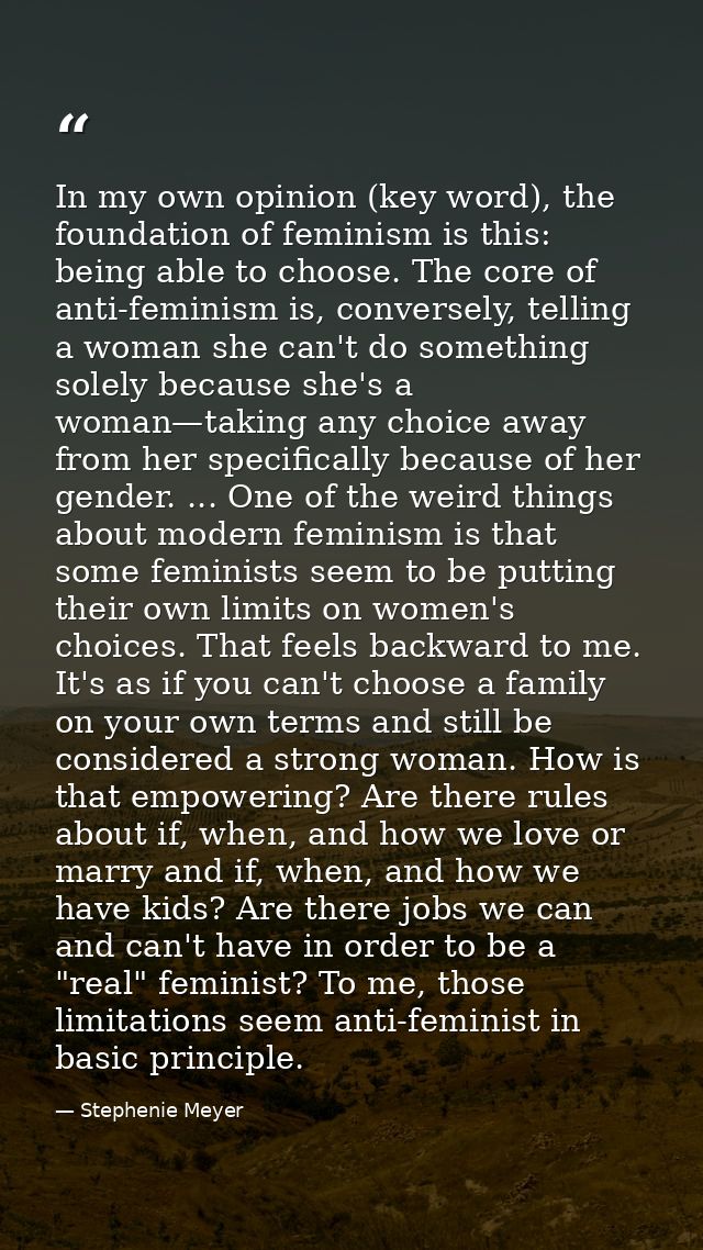 In my own opinion (key word), the foundation of feminism is this: being able to choose. The core of anti-feminism is, co — Stephenie Meyer