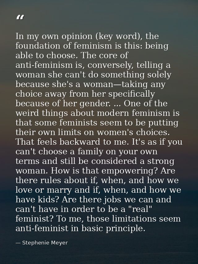 In my own opinion (key word), the foundation of feminism is this: being able to choose. The core of anti-feminism is, co — Stephenie Meyer