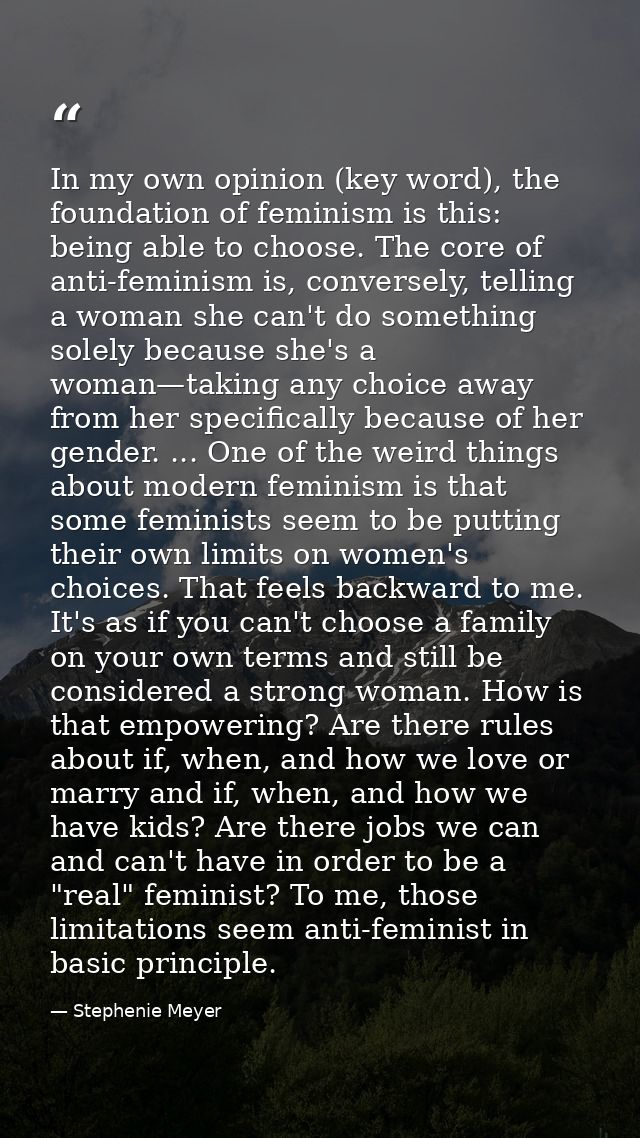 In my own opinion (key word), the foundation of feminism is this: being able to choose. The core of anti-feminism is, co — Stephenie Meyer