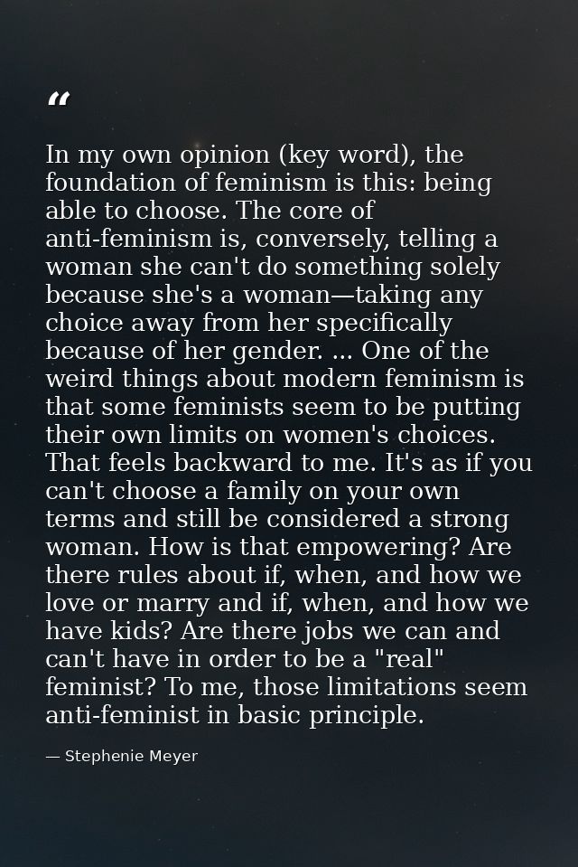 In my own opinion (key word), the foundation of feminism is this: being able to choose. The core of anti-feminism is, co — Stephenie Meyer