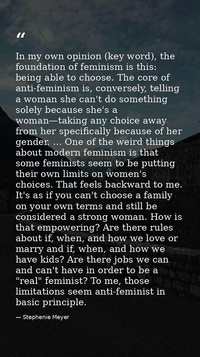 In my own opinion (key word), the foundation of feminism is this: being able to choose. The core of anti-feminism is, co — Stephenie Meyer