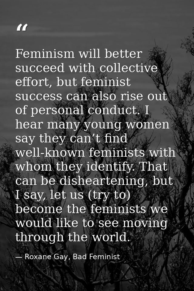 Feminism will better succeed with collective effort, but feminist success can also rise out of personal conduct. I hear  — Roxane Gay, Bad Feminist
