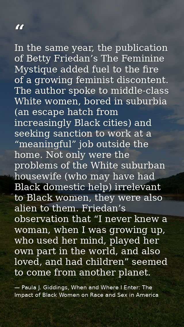 In the same year, the publication of Betty Friedan’s The Feminine Mystique added fuel to the fire of a growing feminist  — Paula J. Giddings, When and Where I Enter: The Impact of Black Women on Race and Sex in America