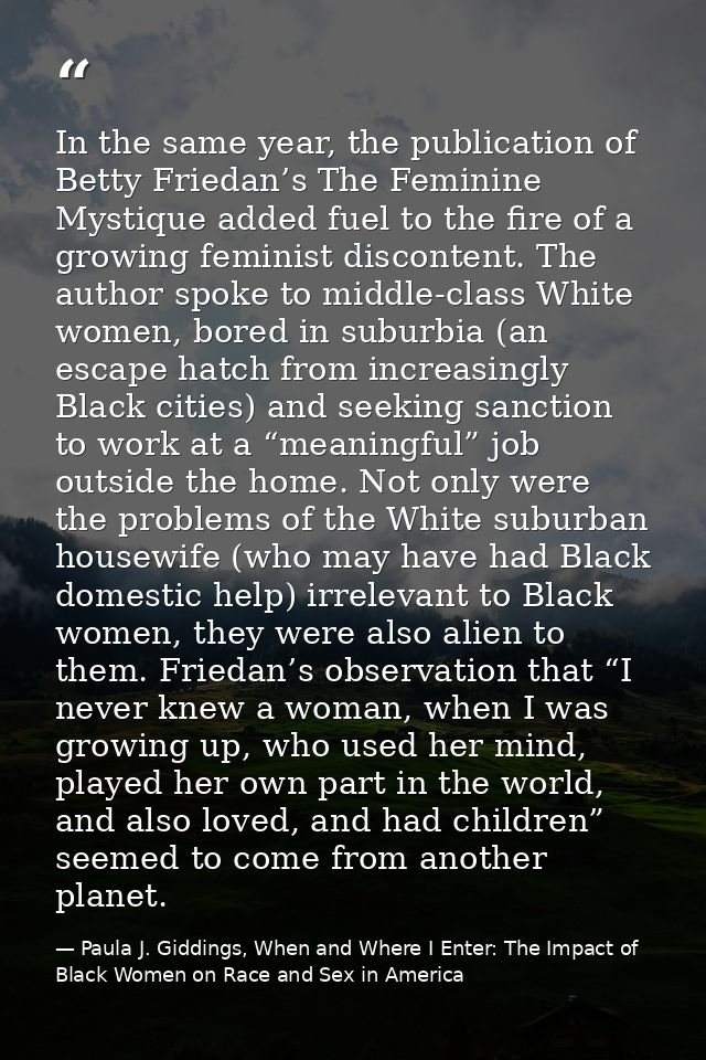 In the same year, the publication of Betty Friedan’s The Feminine Mystique added fuel to the fire of a growing feminist  — Paula J. Giddings, When and Where I Enter: The Impact of Black Women on Race and Sex in America