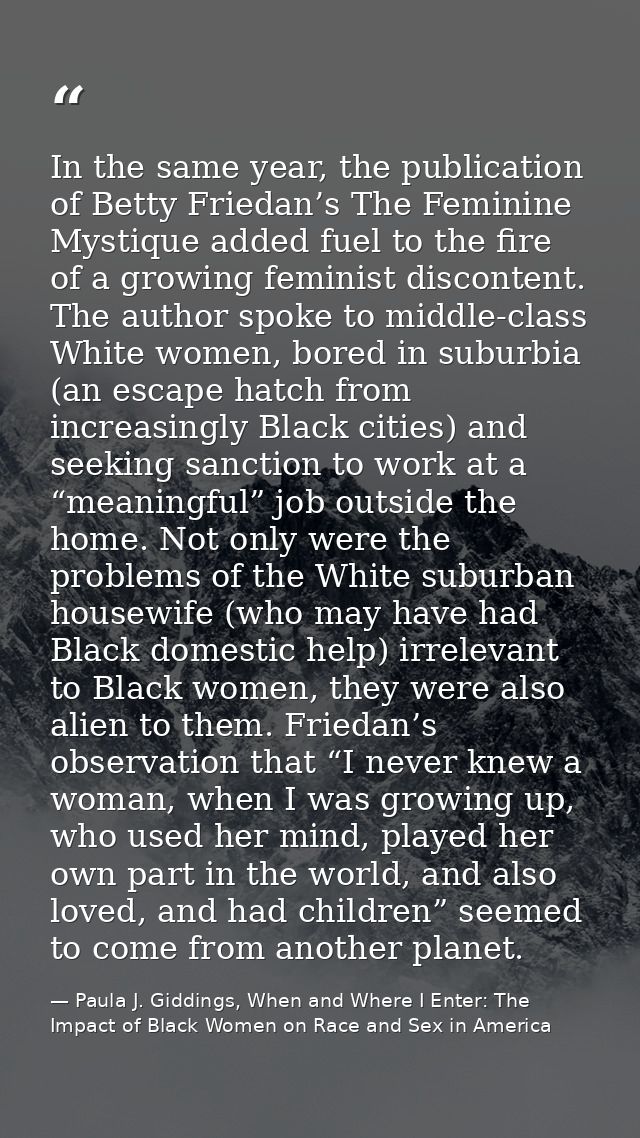 In the same year, the publication of Betty Friedan’s The Feminine Mystique added fuel to the fire of a growing feminist  — Paula J. Giddings, When and Where I Enter: The Impact of Black Women on Race and Sex in America