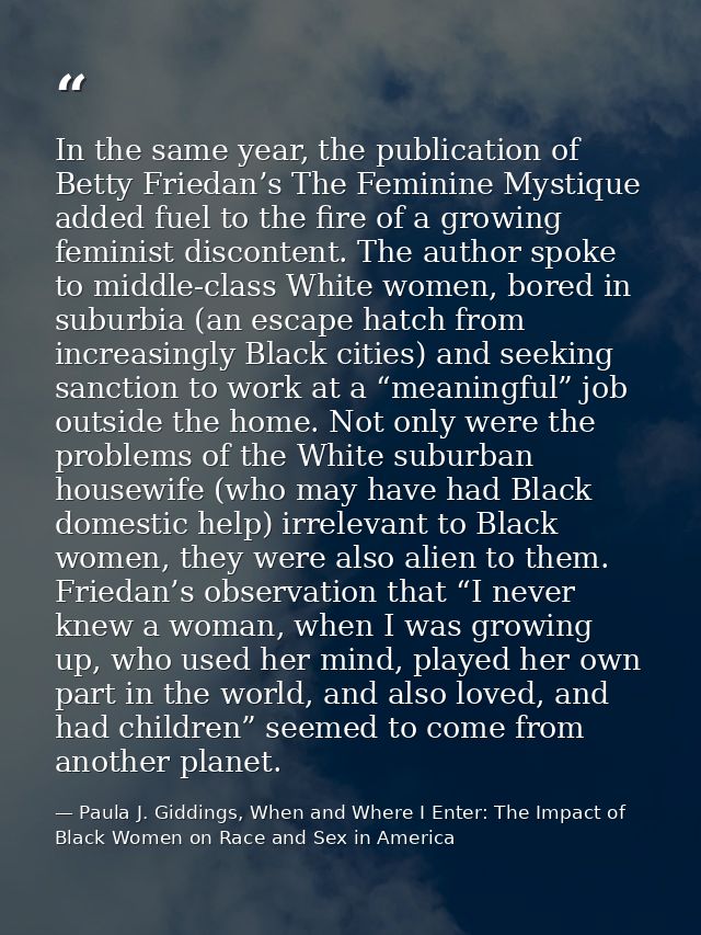 In the same year, the publication of Betty Friedan’s The Feminine Mystique added fuel to the fire of a growing feminist  — Paula J. Giddings, When and Where I Enter: The Impact of Black Women on Race and Sex in America