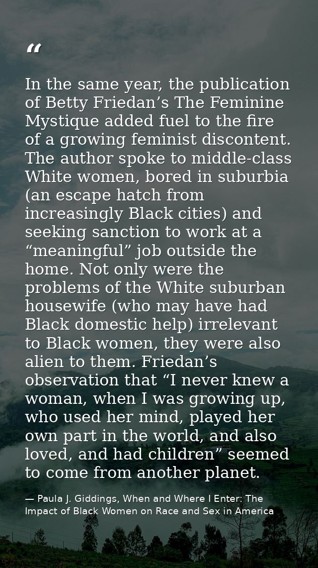 In the same year, the publication of Betty Friedan’s The Feminine Mystique added fuel to the fire of a growing feminist  — Paula J. Giddings, When and Where I Enter: The Impact of Black Women on Race and Sex in America