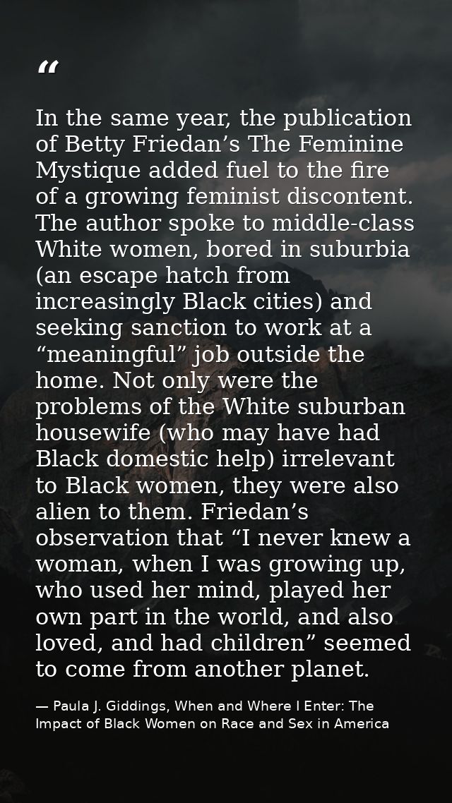 In the same year, the publication of Betty Friedan’s The Feminine Mystique added fuel to the fire of a growing feminist  — Paula J. Giddings, When and Where I Enter: The Impact of Black Women on Race and Sex in America