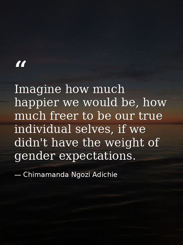 Imagine how much happier we would be, how much freer to be our true individual selves, if we didn't have the weight of g — Chimamanda Ngozi Adichie