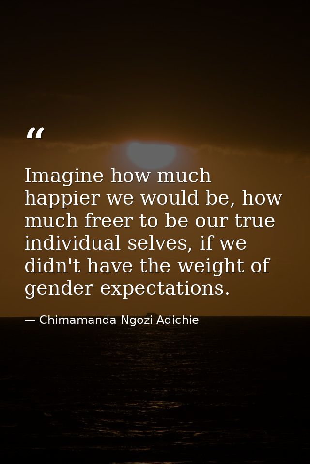 Imagine how much happier we would be, how much freer to be our true individual selves, if we didn't have the weight of g — Chimamanda Ngozi Adichie