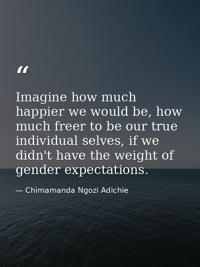Imagine how much happier we would be, how much freer to be our true individual selves, if we didn't have the weight of g — Chimamanda Ngozi Adichie