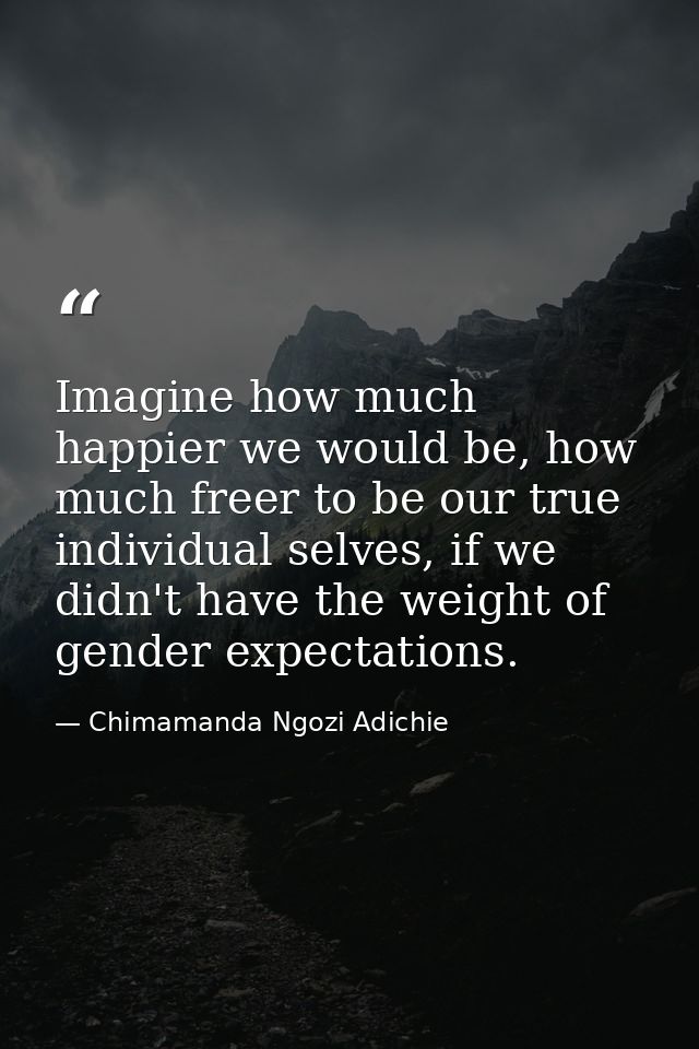 Imagine how much happier we would be, how much freer to be our true individual selves, if we didn't have the weight of g — Chimamanda Ngozi Adichie