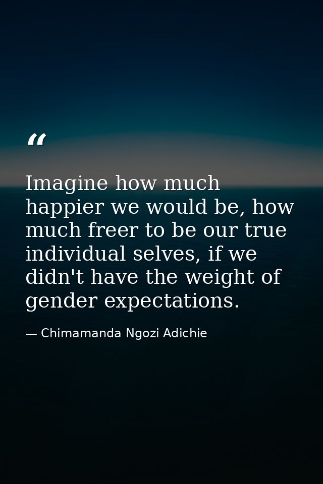 Imagine how much happier we would be, how much freer to be our true individual selves, if we didn't have the weight of g — Chimamanda Ngozi Adichie