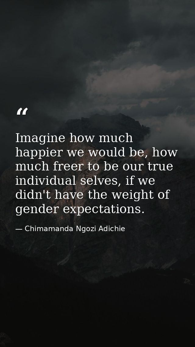 Imagine how much happier we would be, how much freer to be our true individual selves, if we didn't have the weight of g — Chimamanda Ngozi Adichie