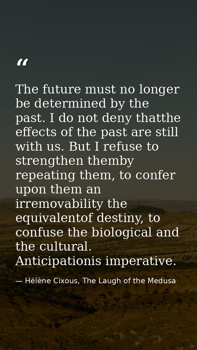 The future must no longer be determined by the past. I do not deny thatthe effects of the past are still with us. But I  — Hélène Cixous, The Laugh of the Medusa