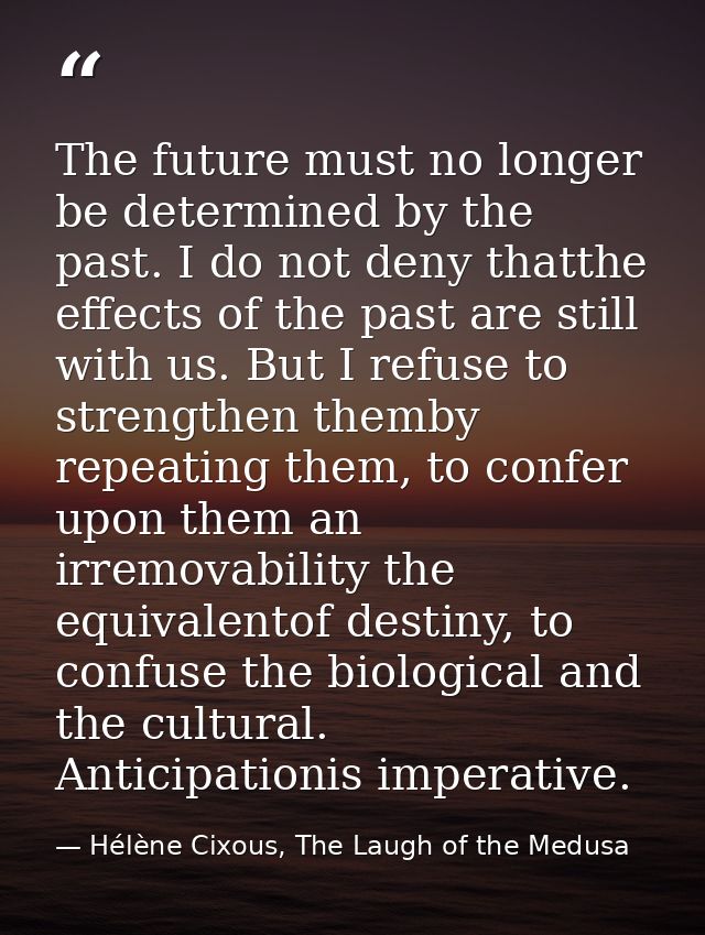 The future must no longer be determined by the past. I do not deny thatthe effects of the past are still with us. But I  — Hélène Cixous, The Laugh of the Medusa