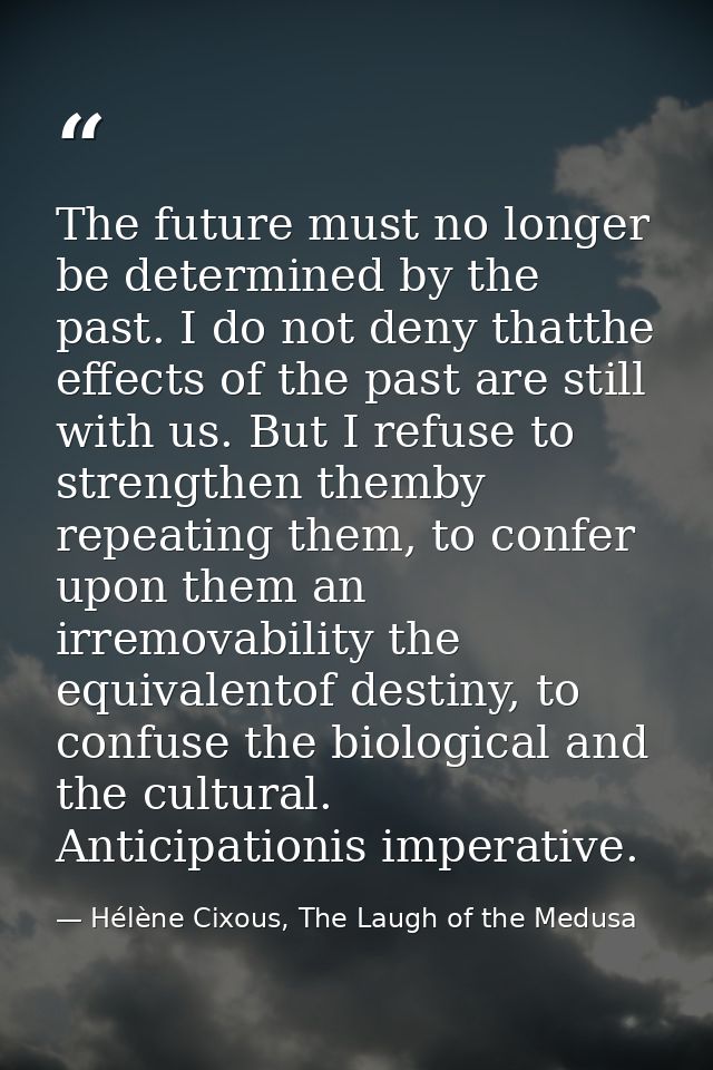 The future must no longer be determined by the past. I do not deny thatthe effects of the past are still with us. But I  — Hélène Cixous, The Laugh of the Medusa