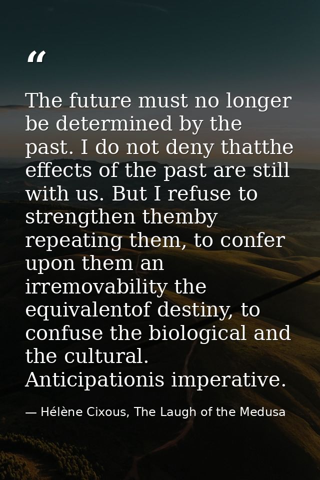 The future must no longer be determined by the past. I do not deny thatthe effects of the past are still with us. But I  — Hélène Cixous, The Laugh of the Medusa