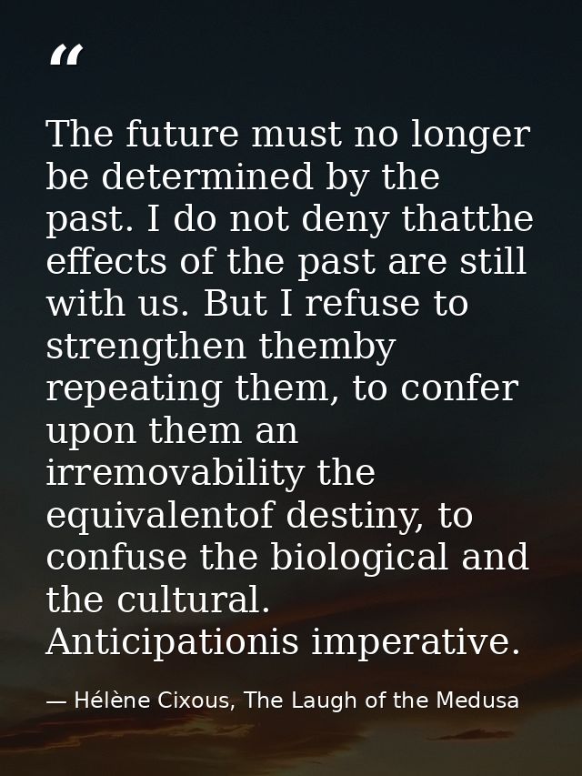 The future must no longer be determined by the past. I do not deny thatthe effects of the past are still with us. But I  — Hélène Cixous, The Laugh of the Medusa