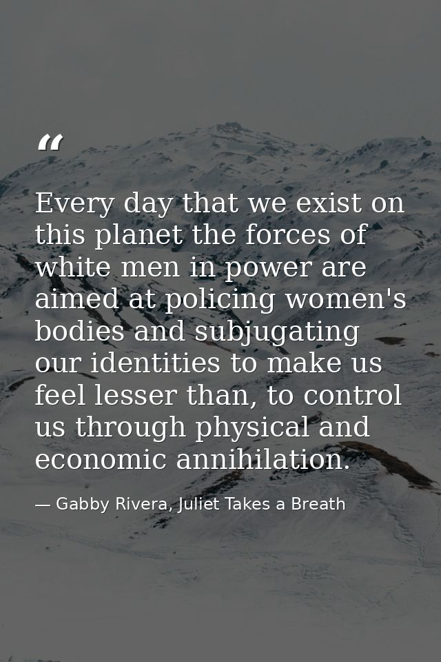 Every day that we exist on this planet the forces of white men in power are aimed at policing women's bodies and subjuga — Gabby Rivera, Juliet Takes a Breath