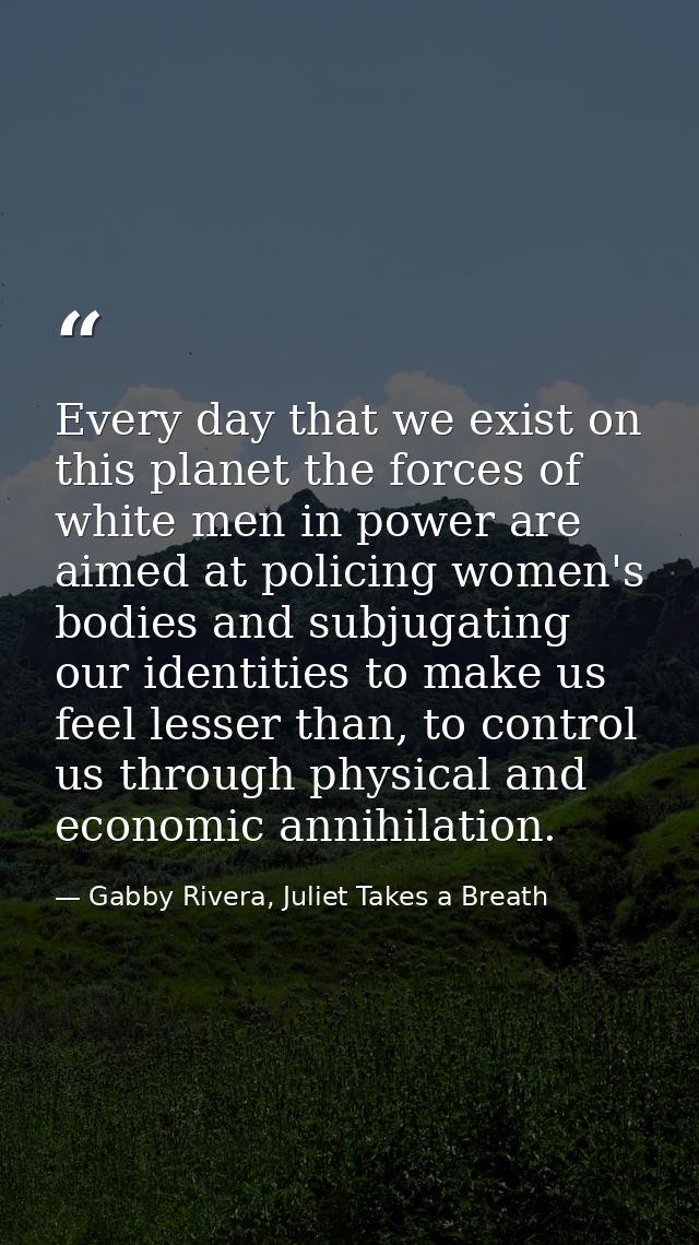 Every day that we exist on this planet the forces of white men in power are aimed at policing women's bodies and subjuga — Gabby Rivera, Juliet Takes a Breath