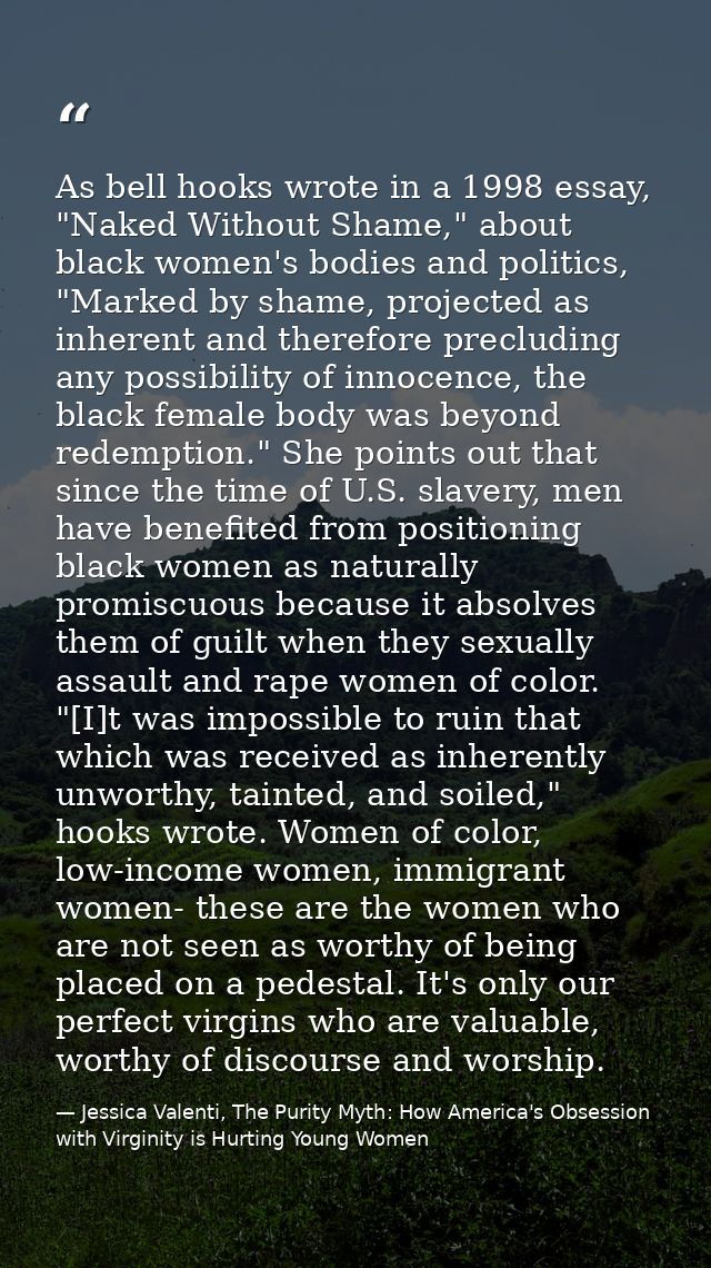 As bell hooks wrote in a 1998 essay, "Naked Without Shame," about black women's bodies and politics, "Marked by shame, p — Jessica Valenti, The Purity Myth: How America's Obsession with Virginity is Hurting Young Women