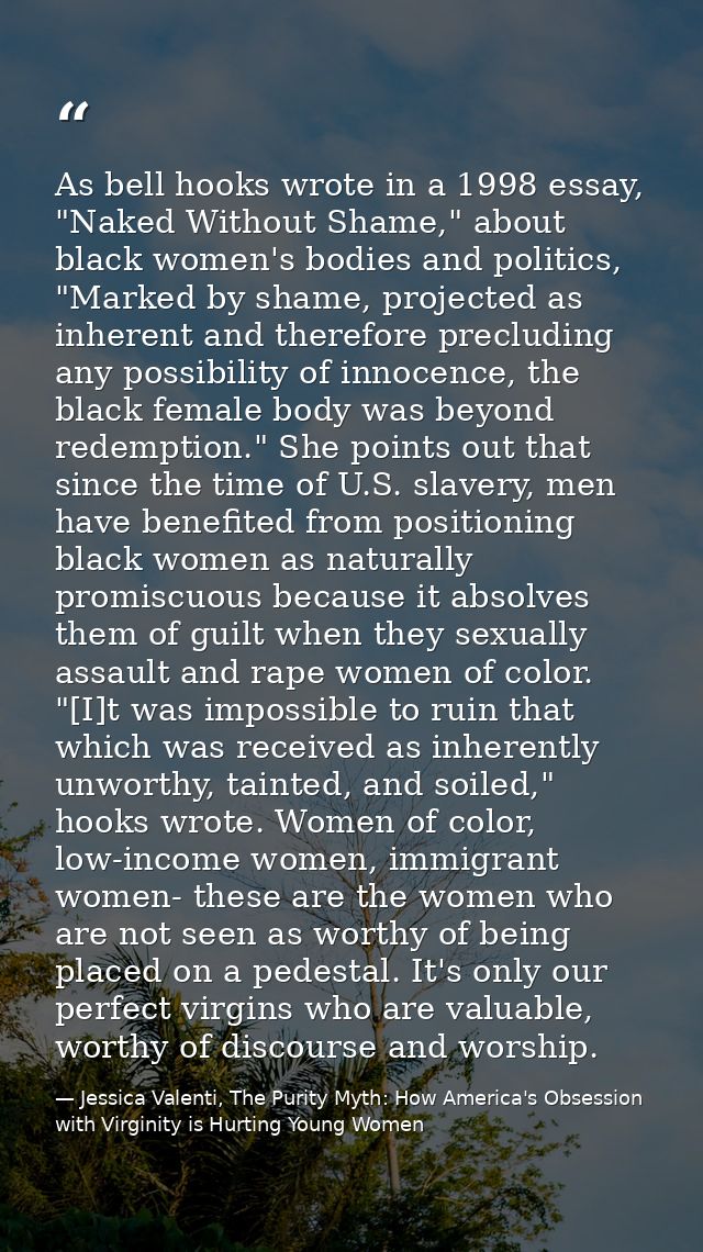 As bell hooks wrote in a 1998 essay, "Naked Without Shame," about black women's bodies and politics, "Marked by shame, p — Jessica Valenti, The Purity Myth: How America's Obsession with Virginity is Hurting Young Women