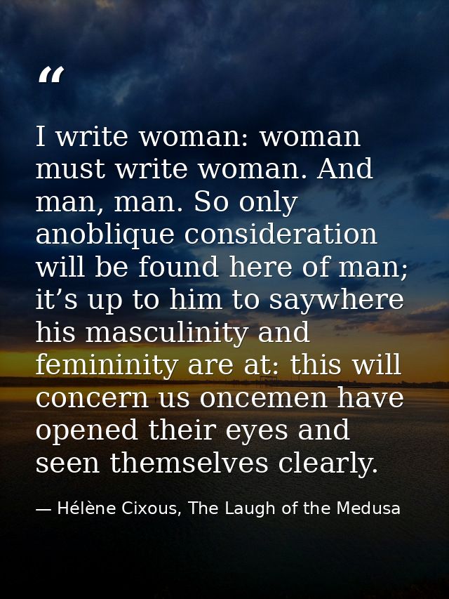 I write woman: woman must write woman. And man, man. So only anoblique consideration will be found here of man; it’s up  — Hélène Cixous, The Laugh of the Medusa