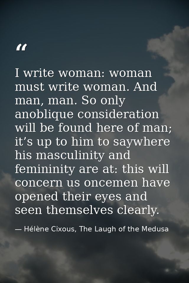 I write woman: woman must write woman. And man, man. So only anoblique consideration will be found here of man; it’s up  — Hélène Cixous, The Laugh of the Medusa