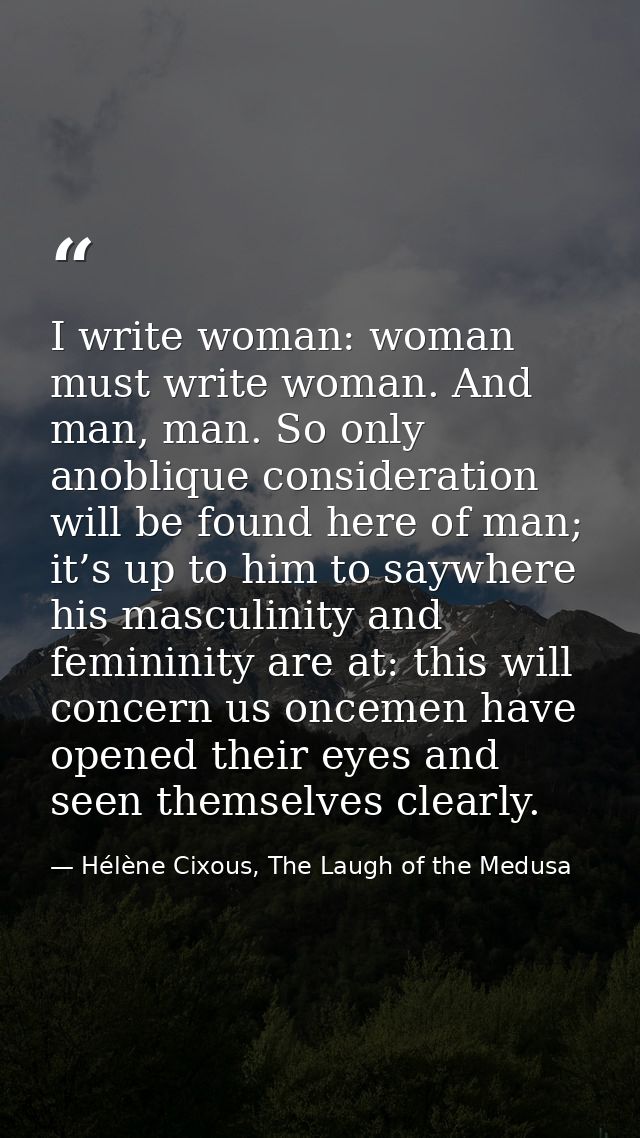 I write woman: woman must write woman. And man, man. So only anoblique consideration will be found here of man; it’s up  — Hélène Cixous, The Laugh of the Medusa