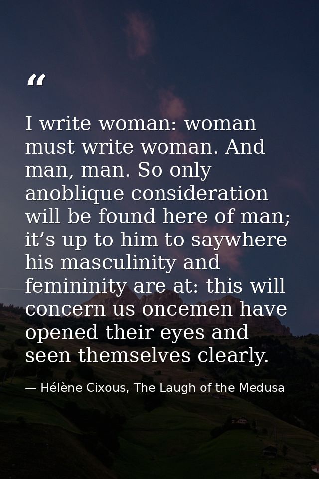 I write woman: woman must write woman. And man, man. So only anoblique consideration will be found here of man; it’s up  — Hélène Cixous, The Laugh of the Medusa