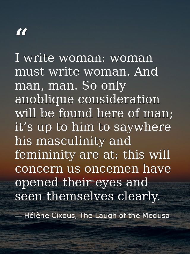 I write woman: woman must write woman. And man, man. So only anoblique consideration will be found here of man; it’s up  — Hélène Cixous, The Laugh of the Medusa