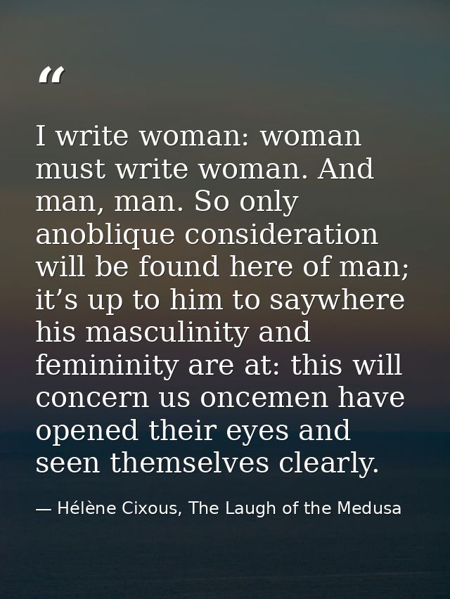 I write woman: woman must write woman. And man, man. So only anoblique consideration will be found here of man; it’s up  — Hélène Cixous, The Laugh of the Medusa