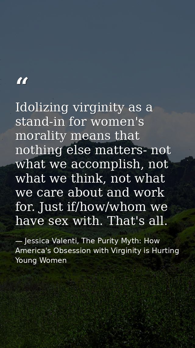 Idolizing virginity as a stand-in for women's morality means that nothing else matters- not what we accomplish, not what — Jessica Valenti, The Purity Myth: How America's Obsession with Virginity is Hurting Young Women